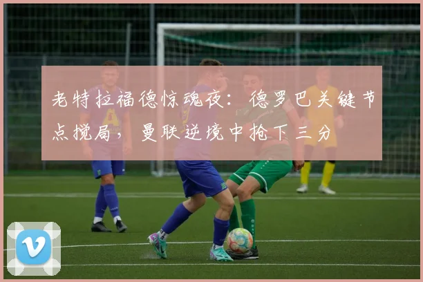 老特拉福德惊魂夜:德罗巴关键节点搅局,曼联逆境中抢下三分
