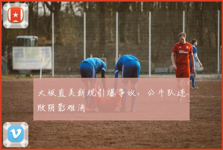 大坂直美新规引爆争议,公牛队连败阴影难消