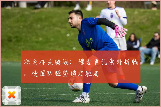 联合杯关键战:穆古鲁扎意外折戟,德国队强势锁