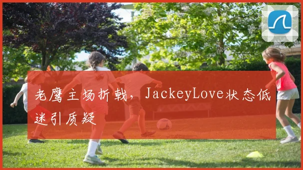 老鹰主场折戟,JackeyLove状态低迷引质疑